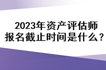 2023年资产评估师报名截止时间是什么？