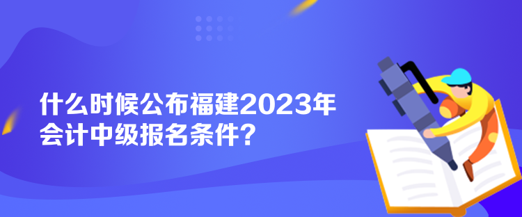 什么时候公布福建2023年会计中级报名条件? 什么时候公布福建2023年会计中级报名条件?