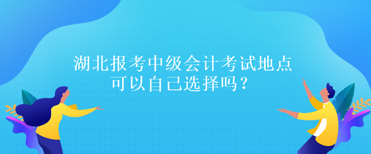 湖北报考中级会计考试地点可以自己选择吗? 湖北报考中级会计考试地点可以自己选择吗?