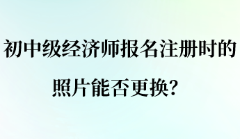 初中级经济师报名注册时的照片能否更换? 初中级经济师报名注册时的照片能否更换?