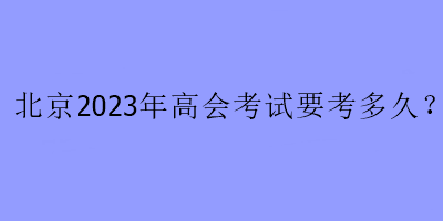 北京2023年高会考试要考多久？