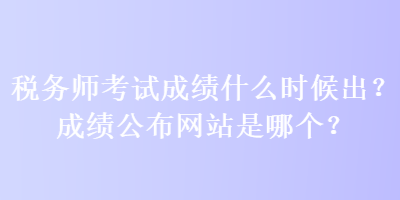 税务师考试成绩什么时候出？成绩公布网站是哪个？