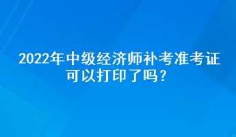 2022年中级经济师补考准考证可以打印了吗? 2022年中级经济师补考准考证可以打印了吗?