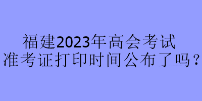 福建2023年高会考试准考证打印时间公布了吗？