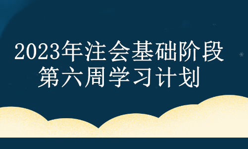 2023年注会基础阶段第六周学习计划