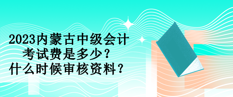 2023内蒙古中级会计考试费是多少？什么时候审核资料？