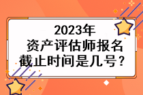 2023年资产评估师报名截止时间是几号？