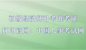 初级经济师补考准考证打印官网:中国人事考试网 初级经济师补考准考证打印官网:中国人事考试网