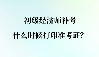 初级经济师补考什么时候打印准考证？