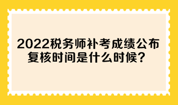2022年税务师补考成绩公布 复核时间是什么时候? 2022年税务师补考成绩公布 复核时间是什么时候?