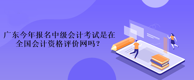 广东今年报名中级会计考试是在全国会计资格评价网吗? 广东今年报名中级会计考试是在全国会计资格评价网吗?