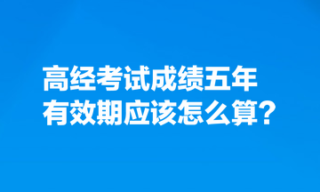 考生热点关注:高经考试成绩五年有效期应该怎么算? 考生热点关注:高经考试成绩五年有效期应该怎么算?