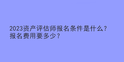 2023资产评估师报名条件是什么?报名费用要多少? 2023资产评估师报名条件是什么?报名费用要多少?