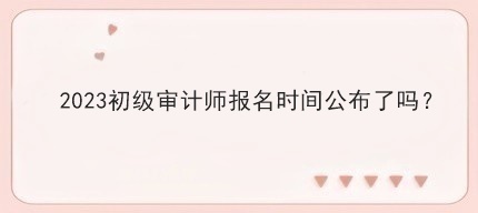 2023初级审计师报名时间公布了吗？
