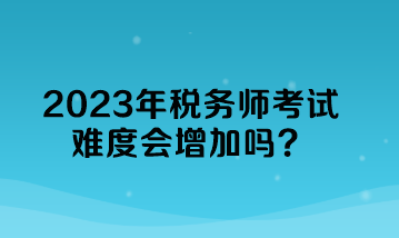 2023年税务师考试难度会增加吗？