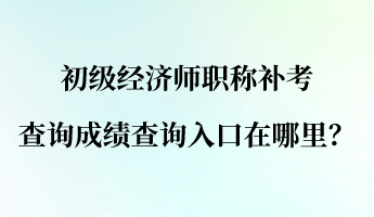 初级经济师职称补考查询成绩查询入口在哪里? 初级经济师职称补考查询成绩查询入口在哪里?