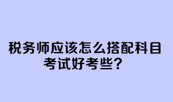 税务师应该怎么搭配科目考试好考些 税务师应该怎么搭配科目考试好考些