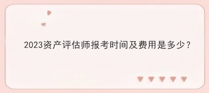 2023资产评估师报考时间及费用是多少? 2023资产评估师报考时间及费用是多少?