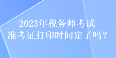 2023年税务师考试准考证打印时间定了吗? 2023年税务师考试准考证打印时间定了吗?