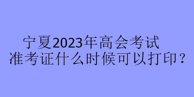 宁夏2023年高会考试准考证什么时候可以打印? 宁夏2023年高会考试准考证什么时候可以打印?