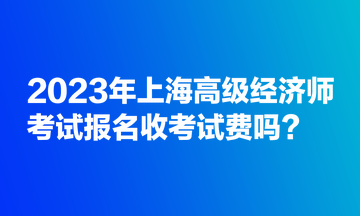 2023年上海高级经济师考试报名收考试费吗? 2023年上海高级经济师考试报名收考试费吗?