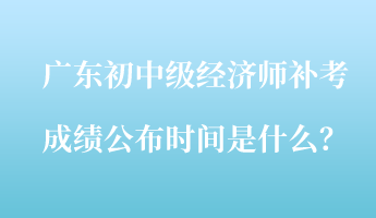 广东初中级经济师补考成绩公布时间是什么? 广东初中级经济师补考成绩公布时间是什么?
