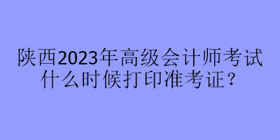 陕西2023年高级会计师考试什么时候打印准考证？