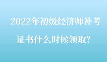 2022年初级经济师补考证书什么时候领取？