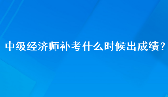 中级经济师补考什么时候出成绩? 中级经济师补考什么时候出成绩?