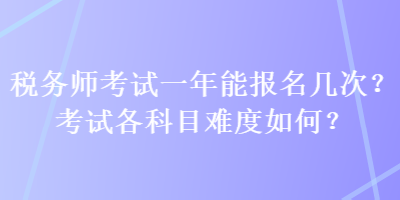 税务师考试一年能报名几次？考试各科目难度如何？