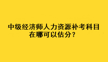 中级经济师人力资源补考科目在哪可以估分? 中级经济师人力资源补考科目在哪可以估分?