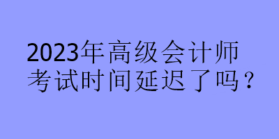2023年高级会计师考试时间延迟了吗? 2023年高级会计师考试时间延迟了吗?