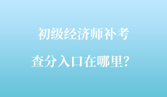 初级经济师补考查分入口在哪里? 初级经济师补考查分入口在哪里?