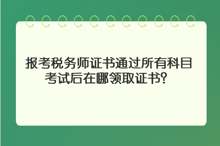 报考税务师证书通过所有科目考试后在哪领取证书? 报考税务师证书通过所有科目考试后在哪领取证书?