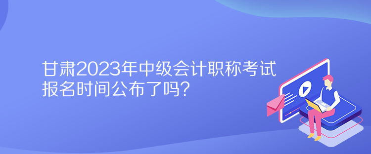 甘肃2023年中级会计职称考试报名时间公布了吗? 甘肃2023年中级会计职称考试报名时间公布了吗?