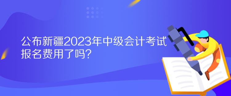 公布新疆2023年中级会计考试报名费用了吗? 公布新疆2023年中级会计考试报名费用了吗?