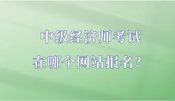 中级经济师考试在哪个网站报名? 中级经济师考试在哪个网站报名?