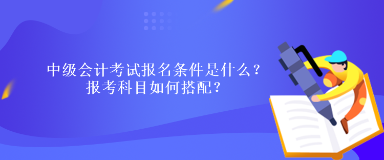中级会计考试报名条件是什么？报考科目如何搭配？