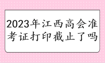 2023年江西高会准考证打印截止了吗 2023年江西高会准考证打印截止了吗