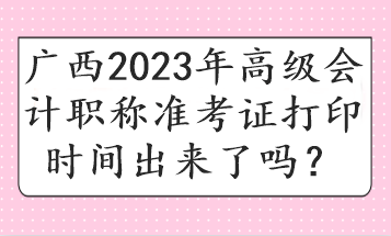 广西2023年高级会计职称准考证打印时间出来了吗? 广西2023年高级会计职称准考证打印时间出来了吗?