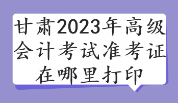 甘肃2023年高级会计考试准考证在哪里打印 甘肃2023年高级会计考试准考证在哪里打印