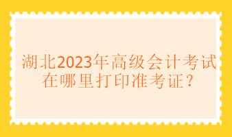 湖北2023年高级会计考试在哪里打印准考证? 湖北2023年高级会计考试在哪里打印准考证?