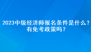 2023年中级经济师报名条件是什么?有免考政策吗? 2023年中级经济师报名条件是什么?有免考政策吗?