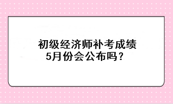 初级经济师补考成绩5月份会公布吗? 初级经济师补考成绩5月份会公布吗?