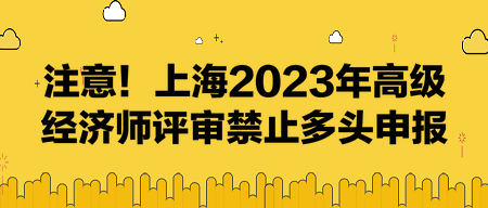 注意!上海2023年高级经济师评审禁止多头申报! 注意!上海2023年高级经济师评审禁止多头申报!