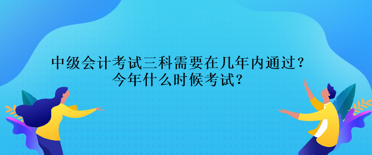 中级会计考试三科需要在几年内通过？今年什么时候考试？