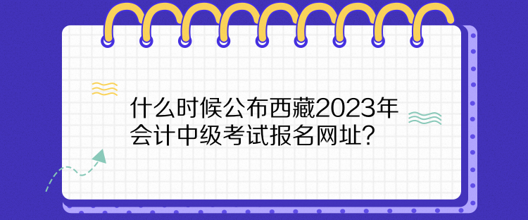 什么时候公布西藏2023年会计中级考试报名网址? 什么时候公布西藏2023年会计中级考试报名网址?