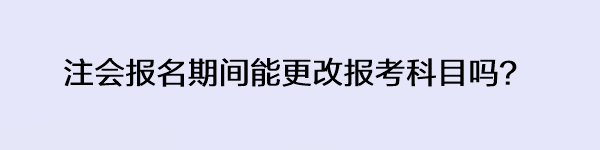 注会报名期间能更改报考科目吗? 注会报名期间能更改报考科目吗?