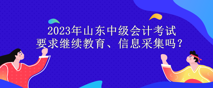 2023年山东中级会计考试要求继续教育、信息采集吗？