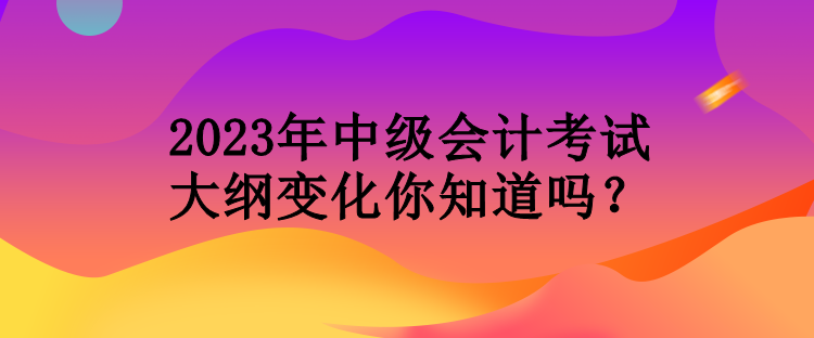 2023年中级会计考试大纲变化你知道吗？